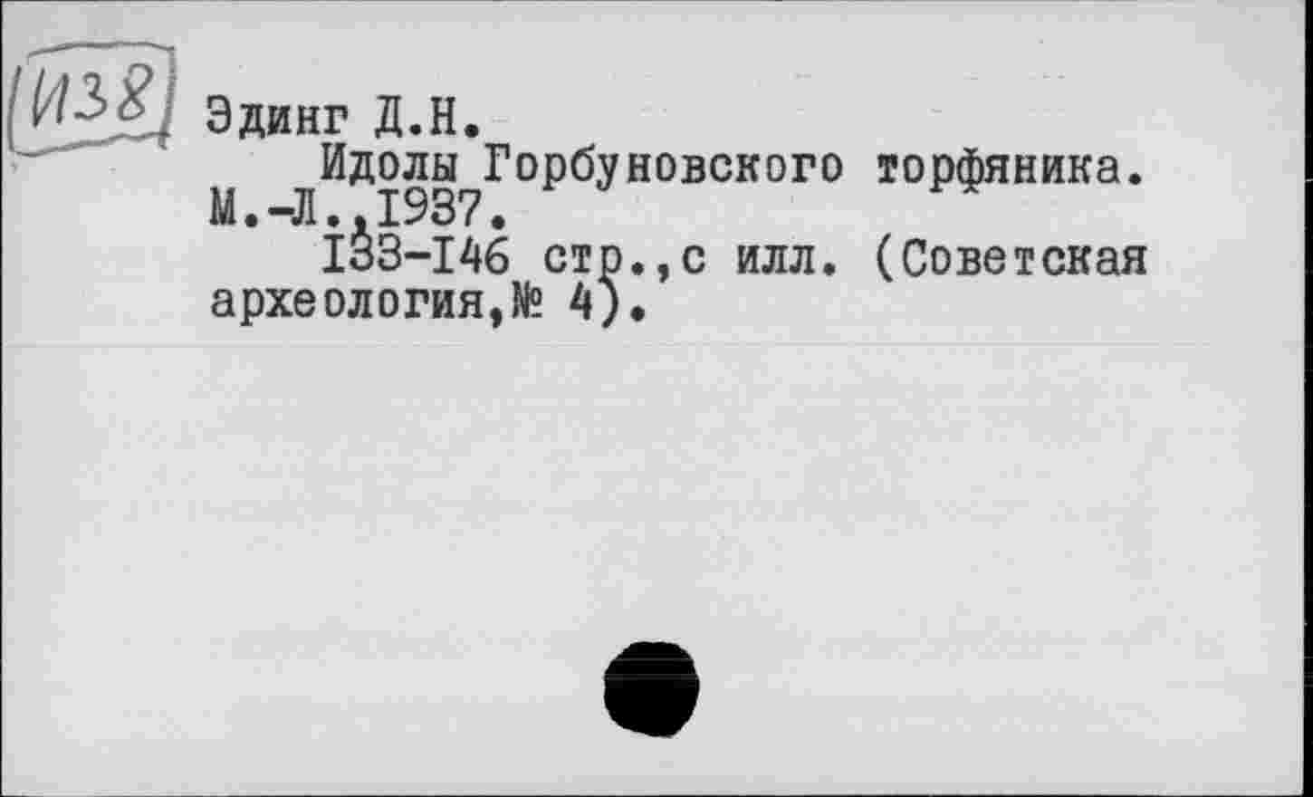 ﻿Эдинг Д.Н.
^Идолы_Горбуневского торфяника.
ІІЗ-І46 стр.,с илл. (Советская археология,№ 4),